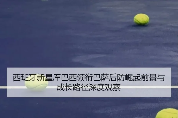 西班牙新星库巴西领衔巴萨后防崛起前景与成长路径深度观察